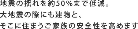 地震の揺れを約50％まで低減。大地震の際にも建物と、そこに住まうご家族の安全性を高めます