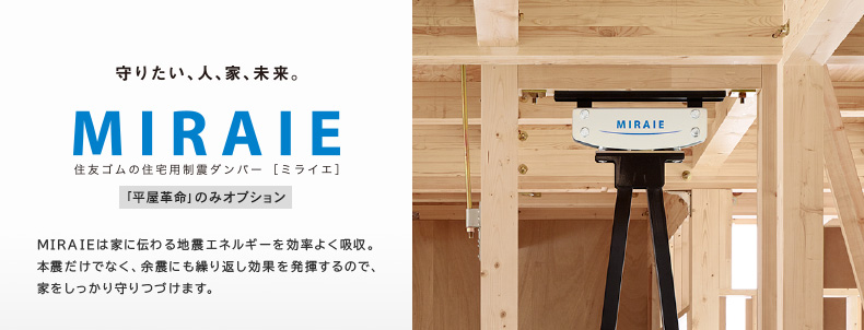 住宅用制震ダンパー「MIRAIE」　MIRAIEは家に伝わる地震エネルギーを効率よく吸収。本震だけでなく、余震にも繰り返し効果を発揮するので、家をしっかり守りつづけます。（「平屋革命」のみオプション）