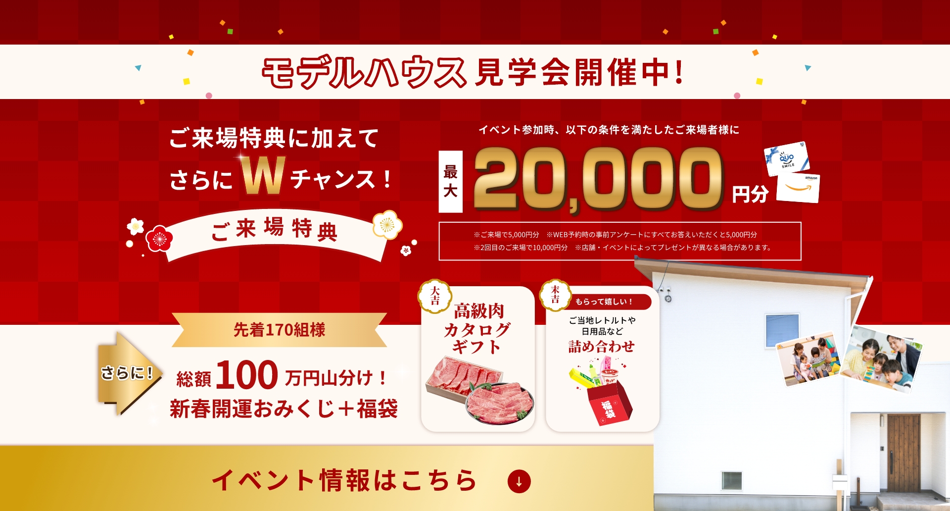 モデルハウス見学会開催中！ご来場特典に加えてさらにWチャンス！最大20,000円分プレゼントさらに先着170名様総額100万円山分け！イベント情報はこちら