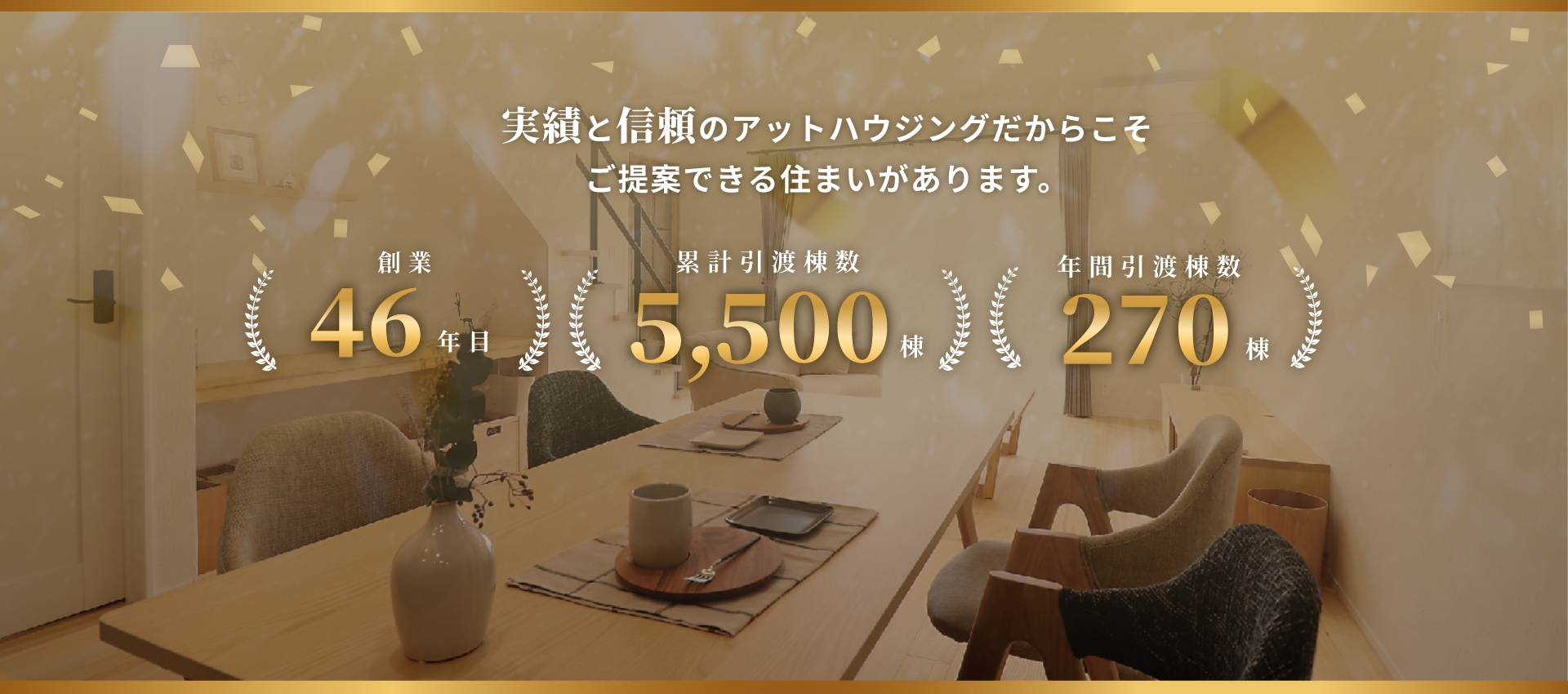実績と信頼のアットハウジングだからこそご提案できる住まいがあります。創業46年目 累計引渡棟数5,500棟 年間引渡棟数270棟