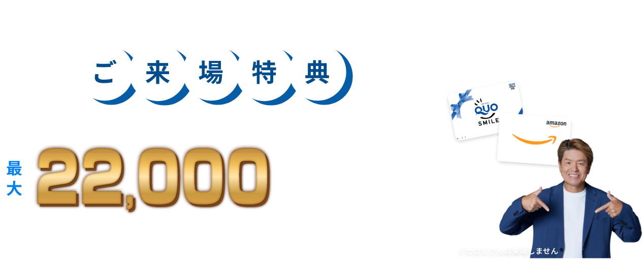 更に今だけ！ご来場特典 来場キャンペーン開催中 イベント参加時、以下の条件を満たしたご来場者様に最大22,000円分プレゼント！
