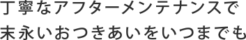 丁寧なアフターメンテナンスで末永いおつきあいをいつまでも