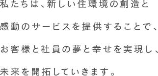 私たちは、新しい住環境の創造と感動のサービスを提供することで、お客様と社員の夢と幸せを実現し、未来を開拓していきます。