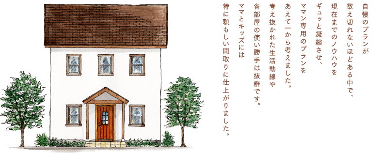 自慢のプランが数え切れないほどある中で、現在までのノウハウをギュッと凝縮させ、ママン専用のプランをあえて一から考えました。 考え抜かれた生活動線や各部屋の使い勝手は抜群です。ママとキッズには特に頼もしい間取りに仕上がりました。