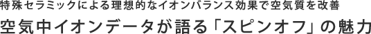 特殊セラミックによる理想的なイオンバランス効果で空気質を改善　空気中イオンデータが語る「スピンオフ」の魅力