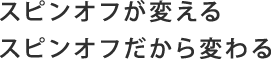 スピンオフが変える　スピンオフだから変わる