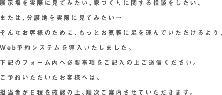 展示場を実際に見てみたい、家づくりに関する相談をしたい、または、分譲地を実際に見てみたい…そんなお客様のために、もっとお気軽に足を運んでいただけるよう、Web予約システムを導入いたしました。下記のフォーム内へ必要事項をご記入の上ご送信ください。ご予約いただいたお客様へは、担当者が日程を確認の上、順次ご案内させていただきます。